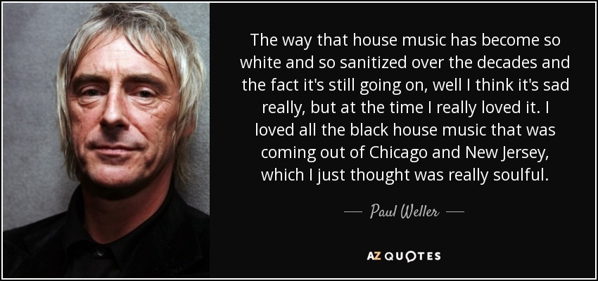 The way that house music has become so white and so sanitized over the decades and the fact it's still going on, well I think it's sad really, but at the time I really loved it. I loved all the black house music that was coming out of Chicago and New Jersey, which I just thought was really soulful. - Paul Weller