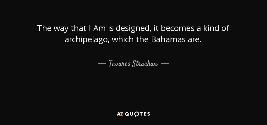 The way that I Am is designed, it becomes a kind of archipelago, which the Bahamas are. - Tavares Strachan