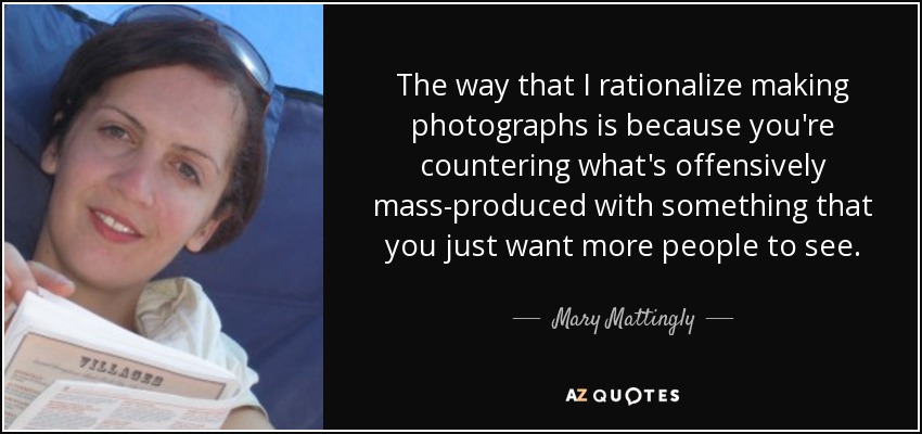 The way that I rationalize making photographs is because you're countering what's offensively mass-produced with something that you just want more people to see. - Mary Mattingly