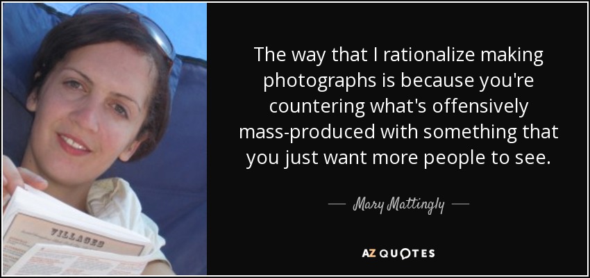 The way that I rationalize making photographs is because you're countering what's offensively mass-produced with something that you just want more people to see. - Mary Mattingly