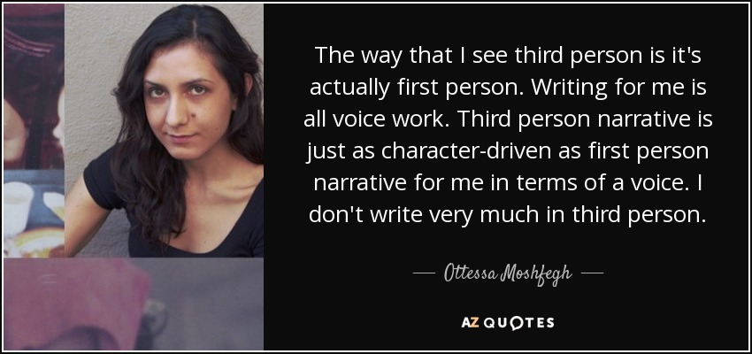 The way that I see third person is it's actually first person. Writing for me is all voice work. Third person narrative is just as character-driven as first person narrative for me in terms of a voice. I don't write very much in third person. - Ottessa Moshfegh