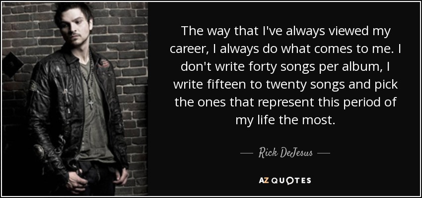 The way that I've always viewed my career, I always do what comes to me. I don't write forty songs per album, I write fifteen to twenty songs and pick the ones that represent this period of my life the most. - Rick DeJesus