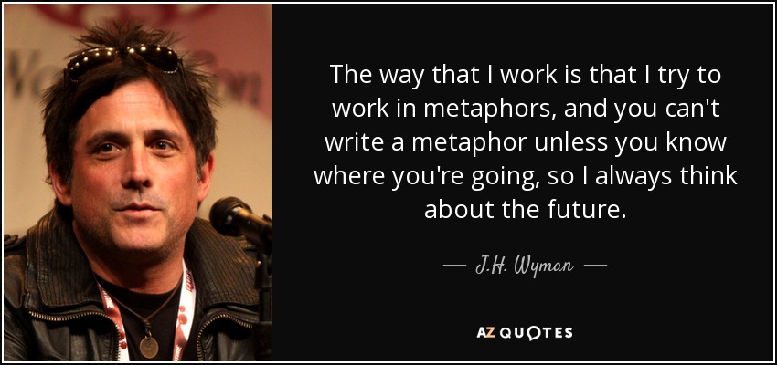 The way that I work is that I try to work in metaphors, and you can't write a metaphor unless you know where you're going, so I always think about the future. - J.H. Wyman
