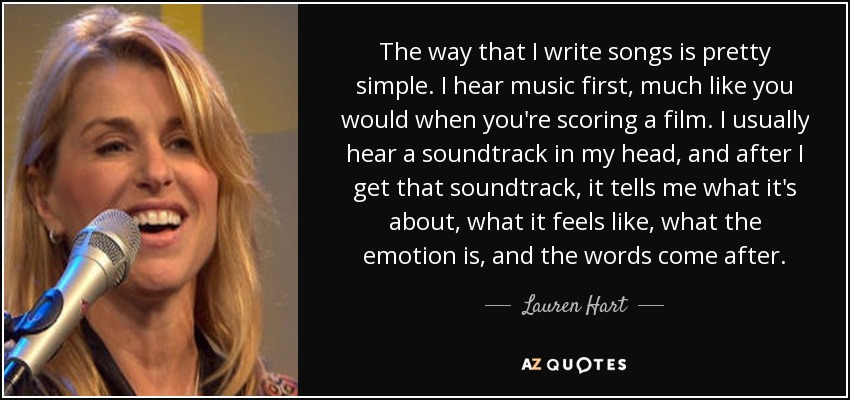 The way that I write songs is pretty simple. I hear music first, much like you would when you're scoring a film. I usually hear a soundtrack in my head, and after I get that soundtrack, it tells me what it's about, what it feels like, what the emotion is, and the words come after. - Lauren Hart