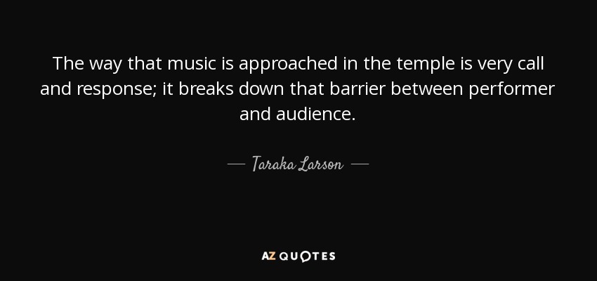 The way that music is approached in the temple is very call and response; it breaks down that barrier between performer and audience. - Taraka Larson