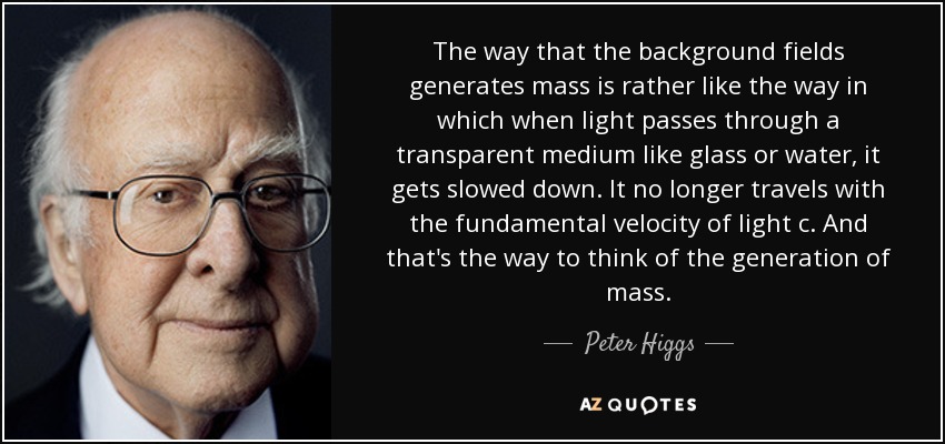 The way that the background fields generates mass is rather like the way in which when light passes through a transparent medium like glass or water, it gets slowed down. It no longer travels with the fundamental velocity of light c. And that's the way to think of the generation of mass. - Peter Higgs
