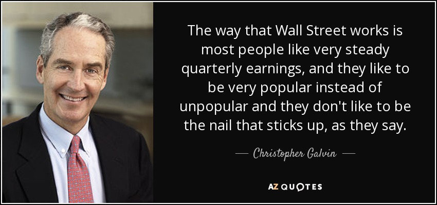 The way that Wall Street works is most people like very steady quarterly earnings, and they like to be very popular instead of unpopular and they don't like to be the nail that sticks up, as they say. - Christopher Galvin