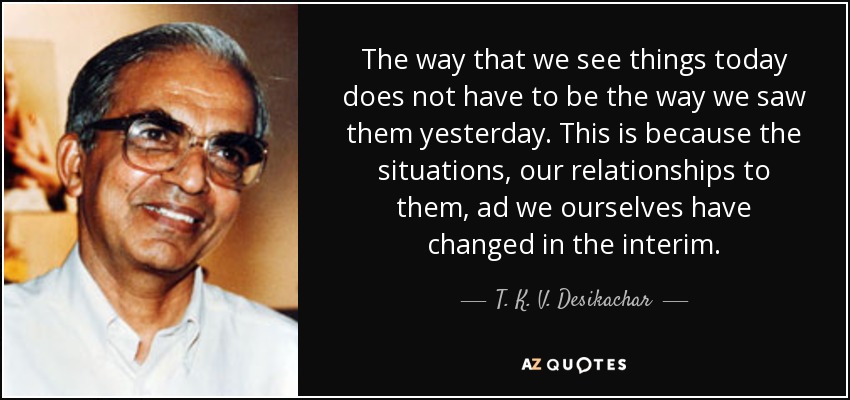 The way that we see things today does not have to be the way we saw them yesterday. This is because the situations, our relationships to them, ad we ourselves have changed in the interim. - T. K. V. Desikachar