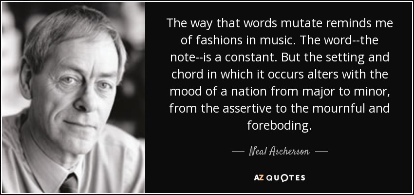 The way that words mutate reminds me of fashions in music. The word--the note--is a constant. But the setting and chord in which it occurs alters with the mood of a nation from major to minor, from the assertive to the mournful and foreboding. - Neal Ascherson