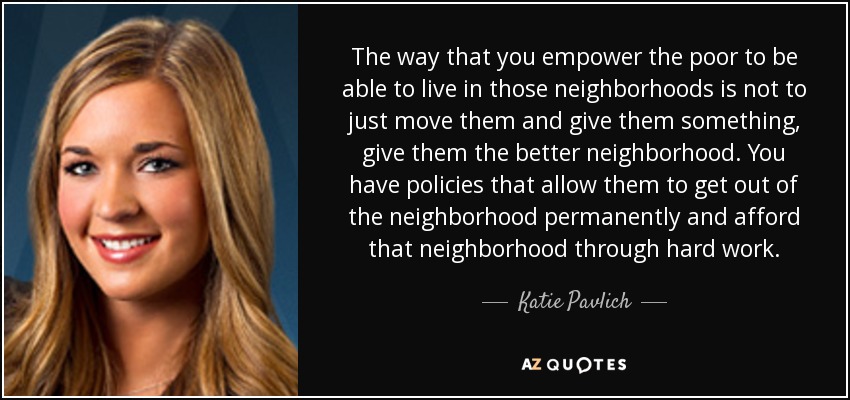 The way that you empower the poor to be able to live in those neighborhoods is not to just move them and give them something, give them the better neighborhood. You have policies that allow them to get out of the neighborhood permanently and afford that neighborhood through hard work. - Katie Pavlich
