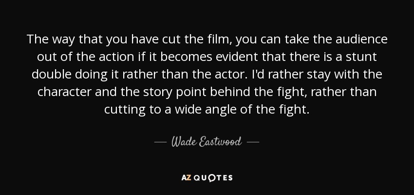 The way that you have cut the film, you can take the audience out of the action if it becomes evident that there is a stunt double doing it rather than the actor. I'd rather stay with the character and the story point behind the fight, rather than cutting to a wide angle of the fight. - Wade Eastwood