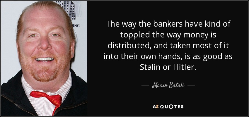 The way the bankers have kind of toppled the way money is distributed, and taken most of it into their own hands, is as good as Stalin or Hitler. - Mario Batali