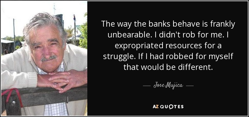 The way the banks behave is frankly unbearable. I didn't rob for me. I expropriated resources for a struggle. If I had robbed for myself that would be different. - Jose Mujica