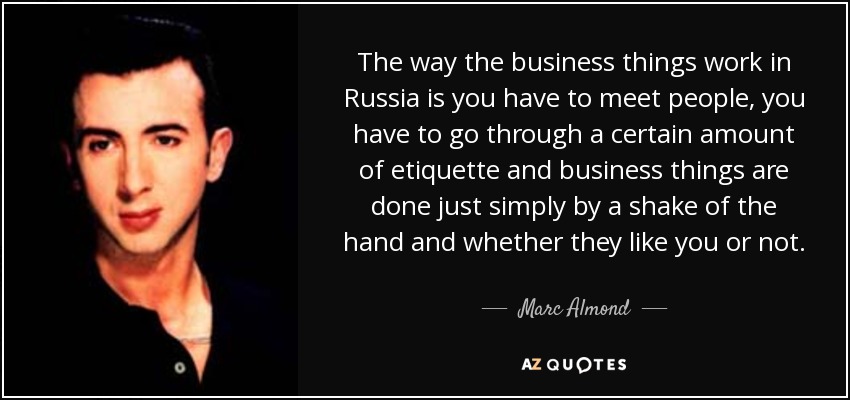 The way the business things work in Russia is you have to meet people, you have to go through a certain amount of etiquette and business things are done just simply by a shake of the hand and whether they like you or not. - Marc Almond