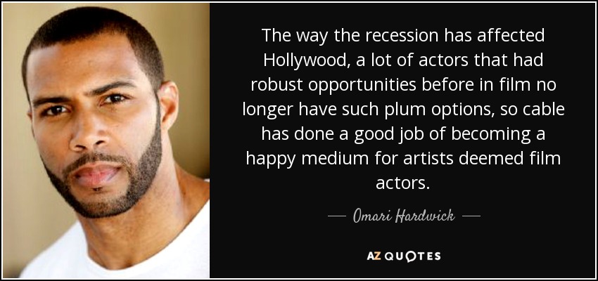 The way the recession has affected Hollywood, a lot of actors that had robust opportunities before in film no longer have such plum options, so cable has done a good job of becoming a happy medium for artists deemed film actors. - Omari Hardwick