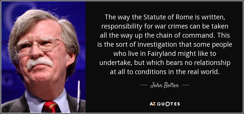 The way the Statute of Rome is written, responsibility for war crimes can be taken all the way up the chain of command. This is the sort of investigation that some people who live in Fairyland might like to undertake, but which bears no relationship at all to conditions in the real world. - John Bolton