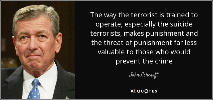 The way the terrorist is trained to operate, especially the suicide terrorists, makes punishment and the threat of punishment far less valuable to those who would prevent the crime - John Ashcroft