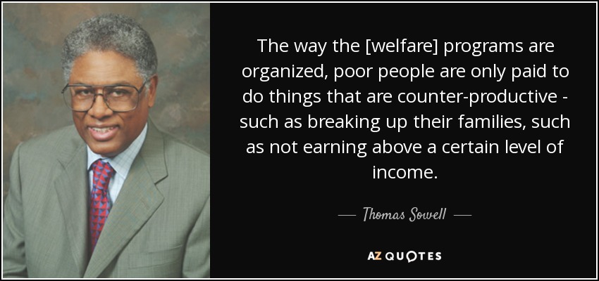 The way the [welfare] programs are organized, poor people are only paid to do things that are counter-productive - such as breaking up their families, such as not earning above a certain level of income. - Thomas Sowell