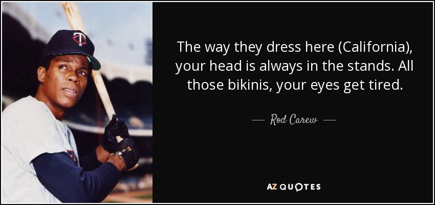 The way they dress here (California), your head is always in the stands. All those bikinis, your eyes get tired. - Rod Carew