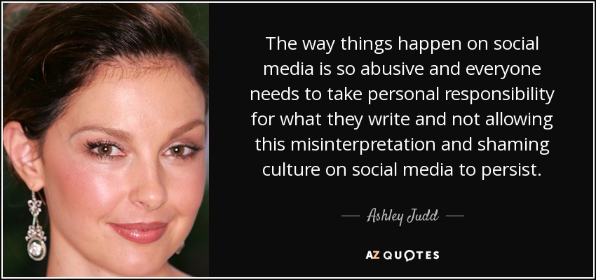 The way things happen on social media is so abusive and everyone needs to take personal responsibility for what they write and not allowing this misinterpretation and shaming culture on social media to persist. - Ashley Judd