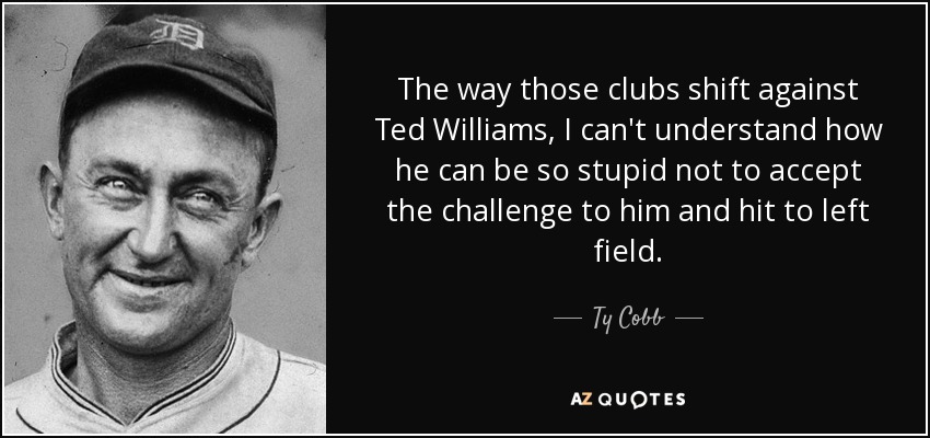 The way those clubs shift against Ted Williams, I can't understand how he can be so stupid not to accept the challenge to him and hit to left field. - Ty Cobb