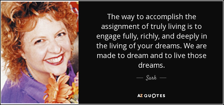 The way to accomplish the assignment of truly living is to engage fully, richly, and deeply in the living of your dreams. We are made to dream and to live those dreams. - Sark