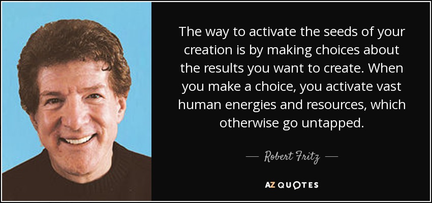 The way to activate the seeds of your creation is by making choices about the results you want to create. When you make a choice, you activate vast human energies and resources, which otherwise go untapped. - Robert Fritz