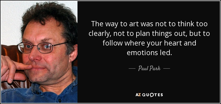 The way to art was not to think too clearly, not to plan things out, but to follow where your heart and emotions led. - Paul Park