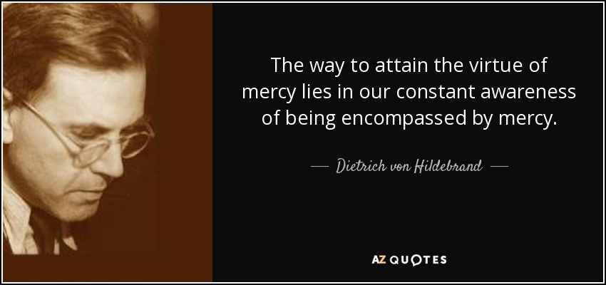 The way to attain the virtue of mercy lies in our constant awareness of being encompassed by mercy. - Dietrich von Hildebrand