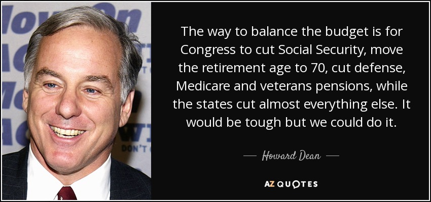 The way to balance the budget is for Congress to cut Social Security, move the retirement age to 70, cut defense, Medicare and veterans pensions, while the states cut almost everything else. It would be tough but we could do it. - Howard Dean