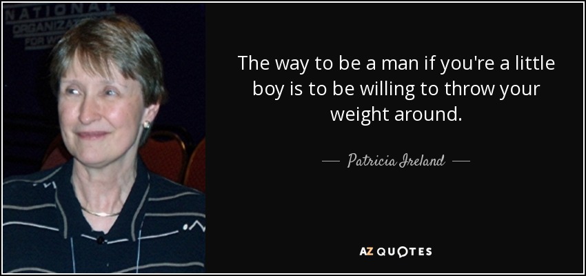 The way to be a man if you're a little boy is to be willing to throw your weight around. - Patricia Ireland