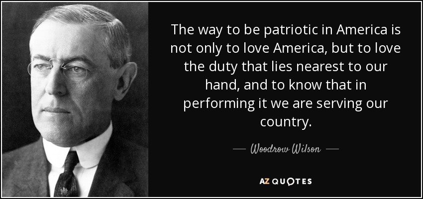 The way to be patriotic in America is not only to love America, but to love the duty that lies nearest to our hand, and to know that in performing it we are serving our country. - Woodrow Wilson