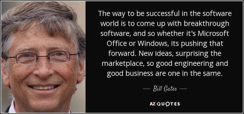 The way to be successful in the software world is to come up with breakthrough software, and so whether it's Microsoft Office or Windows, its pushing that forward. New ideas, surprising the marketplace, so good engineering and good business are one in the same. - Bill Gates