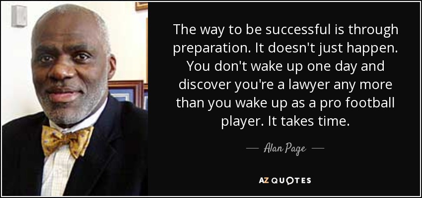 The way to be successful is through preparation. It doesn't just happen. You don't wake up one day and discover you're a lawyer any more than you wake up as a pro football player. It takes time. - Alan Page