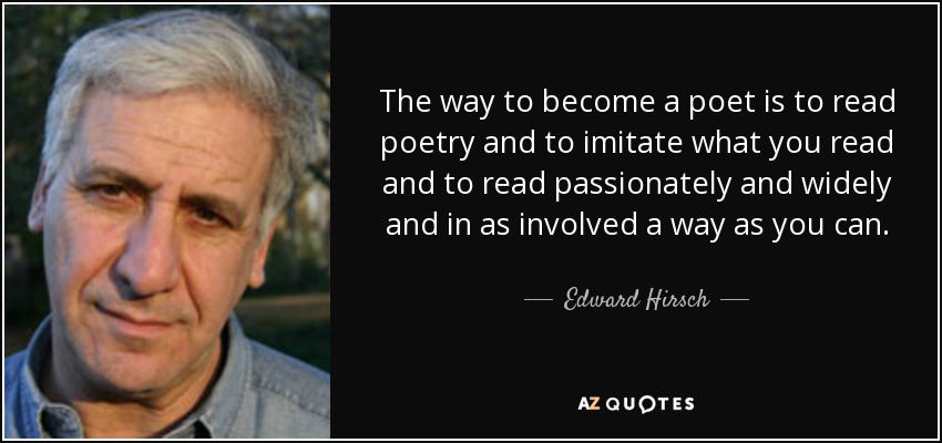 The way to become a poet is to read poetry and to imitate what you read and to read passionately and widely and in as involved a way as you can. - Edward Hirsch