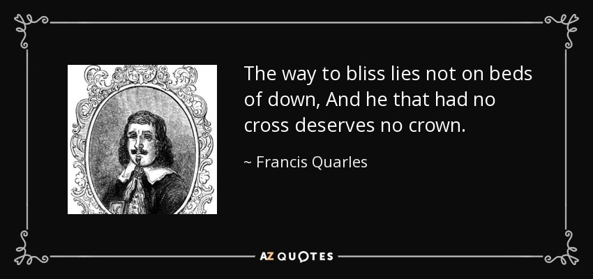 The way to bliss lies not on beds of down, And he that had no cross deserves no crown. - Francis Quarles