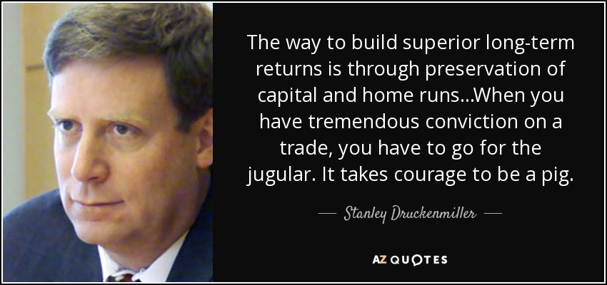 The way to build superior long-term returns is through preservation of capital and home runs...When you have tremendous conviction on a trade, you have to go for the jugular. It takes courage to be a pig. - Stanley Druckenmiller