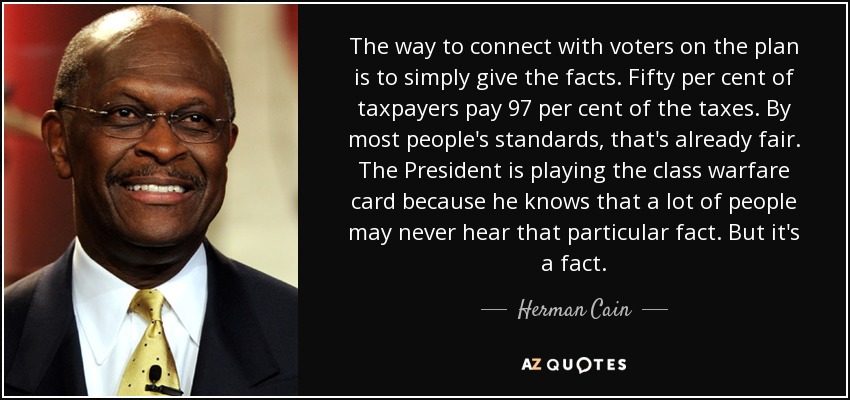 The way to connect with voters on the plan is to simply give the facts. Fifty per cent of taxpayers pay 97 per cent of the taxes. By most people's standards, that's already fair. The President is playing the class warfare card because he knows that a lot of people may never hear that particular fact. But it's a fact. - Herman Cain