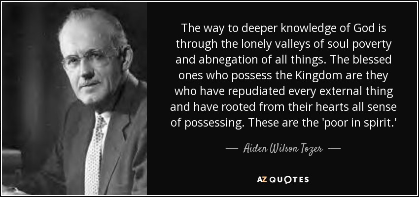 The way to deeper knowledge of God is through the lonely valleys of soul poverty and abnegation of all things. The blessed ones who possess the Kingdom are they who have repudiated every external thing and have rooted from their hearts all sense of possessing. These are the 'poor in spirit.' - Aiden Wilson Tozer