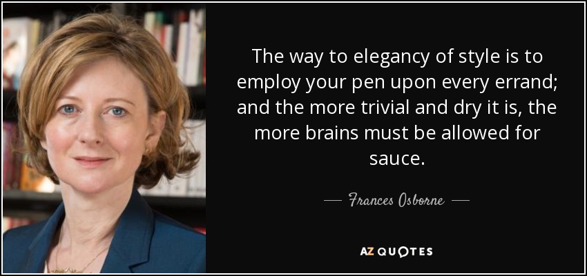 The way to elegancy of style is to employ your pen upon every errand; and the more trivial and dry it is, the more brains must be allowed for sauce. - Frances Osborne