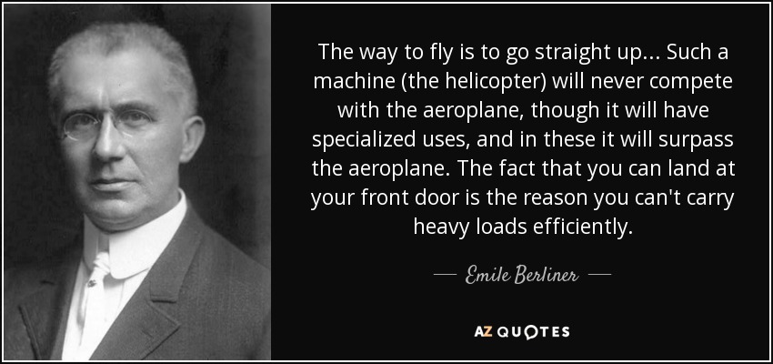 The way to fly is to go straight up . . . Such a machine (the helicopter) will never compete with the aeroplane, though it will have specialized uses, and in these it will surpass the aeroplane. The fact that you can land at your front door is the reason you can't carry heavy loads efficiently. - Emile Berliner