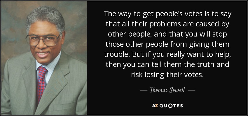 The way to get people's votes is to say that all their problems are caused by other people, and that you will stop those other people from giving them trouble. But if you really want to help, then you can tell them the truth and risk losing their votes. - Thomas Sowell