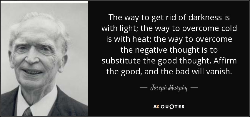 The way to get rid of darkness is with light; the way to overcome cold is with heat; the way to overcome the negative thought is to substitute the good thought. Affirm the good, and the bad will vanish. - Joseph Murphy