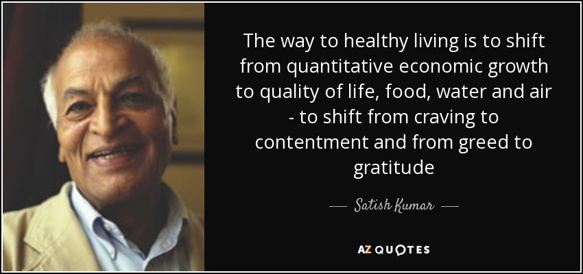 The way to healthy living is to shift from quantitative economic growth to quality of life, food, water and air - to shift from craving to contentment and from greed to gratitude - Satish Kumar