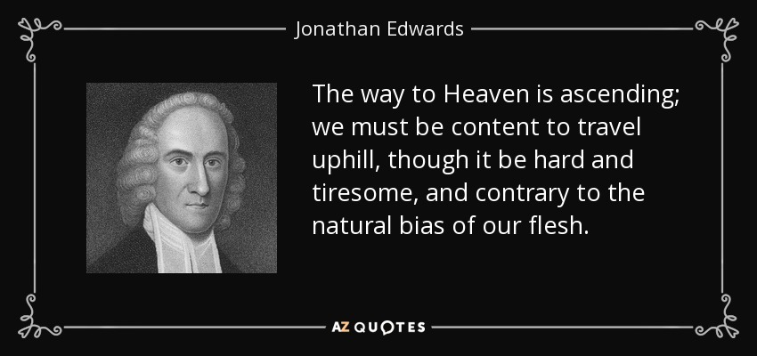 The way to Heaven is ascending; we must be content to travel uphill, though it be hard and tiresome, and contrary to the natural bias of our flesh. - Jonathan Edwards