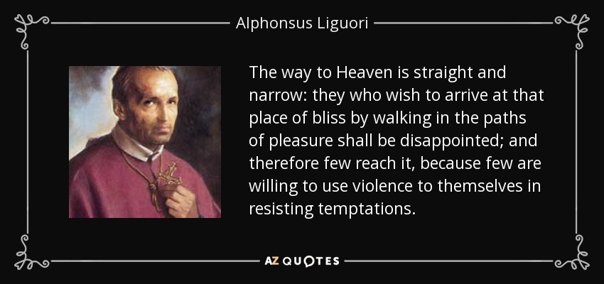 The way to Heaven is straight and narrow: they who wish to arrive at that place of bliss by walking in the paths of pleasure shall be disappointed; and therefore few reach it, because few are willing to use violence to themselves in resisting temptations. - Alphonsus Liguori