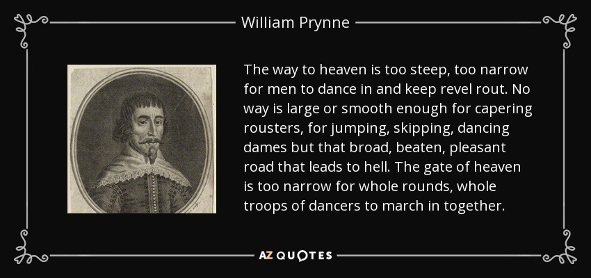 The way to heaven is too steep, too narrow for men to dance in and keep revel rout. No way is large or smooth enough for capering rousters, for jumping, skipping, dancing dames but that broad, beaten, pleasant road that leads to hell. The gate of heaven is too narrow for whole rounds, whole troops of dancers to march in together. - William Prynne