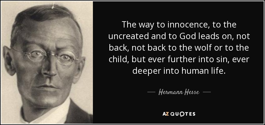 The way to innocence, to the uncreated and to God leads on, not back, not back to the wolf or to the child, but ever further into sin, ever deeper into human life. - Hermann Hesse