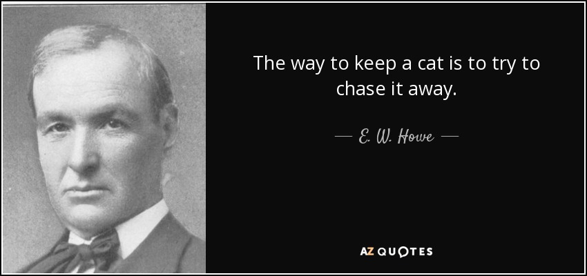The way to keep a cat is to try to chase it away. - E. W. Howe