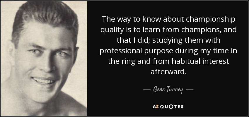 The way to know about championship quality is to learn from champions, and that I did; studying them with professional purpose during my time in the ring and from habitual interest afterward. - Gene Tunney